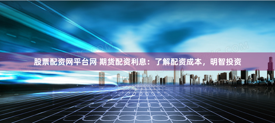 股票配资网平台网 期货配资利息：了解配资成本，明智投资