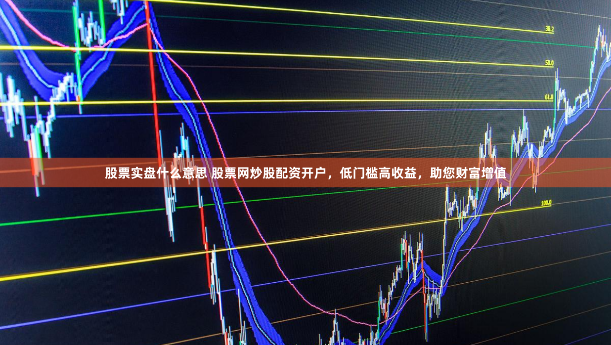 股票实盘什么意思 股票网炒股配资开户，低门槛高收益，助您财富增值