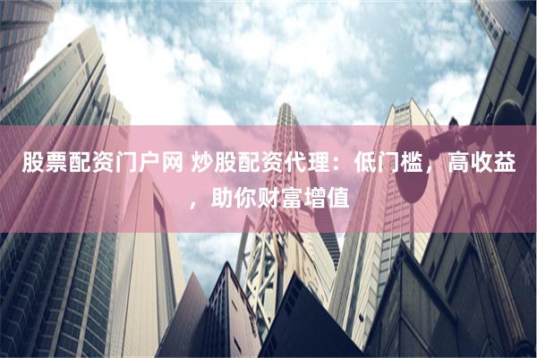 股票配资门户网 炒股配资代理：低门槛，高收益，助你财富增值