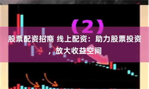 股票配资招商 线上配资：助力股票投资，放大收益空间