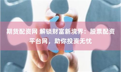 期货配资网 解锁财富新境界：股票配资平台网，助你投资无忧