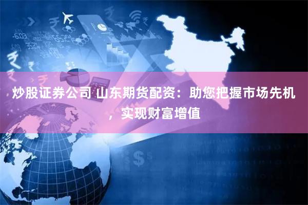 炒股证券公司 山东期货配资：助您把握市场先机，实现财富增值